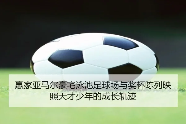 赢家亚马尔豪宅泳池足球场与奖杯陈列映照天才少年的成长轨迹